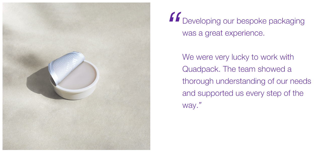 Developing our bespoke packaging was a great experience. We were very lucky to work with Quadpack. The team showed a thorough understanding of our needs and supported us every step of the way.